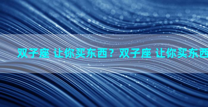 双子座 让你买东西？双子座 让你买东西代表什么